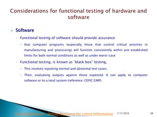 Software
◦ Functional testing of software should provide assurance
 that computer programs (especially those that control critical activities in
manufacturing and processing) will function consistently within pre-established
limits for both normal conditions as well as under worst-case
◦ Functional testing, is known as “black box” testing,
 This involves inputting normal and abnormal test cases;
 Then, evaluating outputs against those expected. It can apply to computer
software or to a total system (reference: CEFIC GMP).
7/17/2016 68Drug Regulations : Online Resource for Latest Information
 
