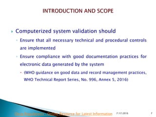  Computerized system validation should
◦ Ensure that all necessary technical and procedural controls
are implemented
◦ Ensure compliance with good documentation practices for
electronic data generated by the system
 (WHO guidance on good data and record management practices,
WHO Technical Report Series, No. 996, Annex 5, 2016)
7/17/2016 7Drug Regulations : Online Resource for Latest Information
 