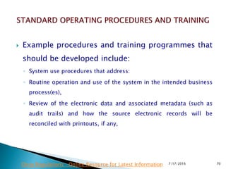  Example procedures and training programmes that
should be developed include:
◦ System use procedures that address:
◦ Routine operation and use of the system in the intended business
process(es),
◦ Review of the electronic data and associated metadata (such as
audit trails) and how the source electronic records will be
reconciled with printouts, if any,
7/17/2016 70Drug Regulations : Online Resource for Latest Information
 