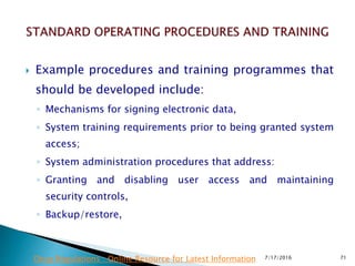  Example procedures and training programmes that
should be developed include:
◦ Mechanisms for signing electronic data,
◦ System training requirements prior to being granted system
access;
◦ System administration procedures that address:
◦ Granting and disabling user access and maintaining
security controls,
◦ Backup/restore,
7/17/2016 71Drug Regulations : Online Resource for Latest Information
 