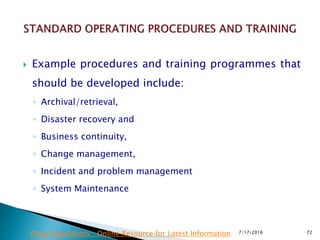  Example procedures and training programmes that
should be developed include:
◦ Archival/retrieval,
◦ Disaster recovery and
◦ Business continuity,
◦ Change management,
◦ Incident and problem management
◦ System Maintenance
7/17/2016 72Drug Regulations : Online Resource for Latest Information
 
