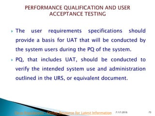  The user requirements specifications should
provide a basis for UAT that will be conducted by
the system users during the PQ of the system.
 PQ, that includes UAT, should be conducted to
verify the intended system use and administration
outlined in the URS, or equivalent document.
7/17/2016 73Drug Regulations : Online Resource for Latest Information
 