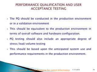  The PQ should be conducted in the production environment
or in a validation environment
 This should be equivalent to the production environment in
terms of overall software and hardware configuration.
 PQ testing should also include an appropriate degree of
stress/load/volume testing
 This should be based upon the anticipated system use and
performance requirements in the production environment.
7/17/2016 74Drug Regulations : Online Resource for Latest Information
 