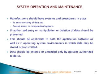  Manufacturers should have systems and procedures in place
◦ To ensure security of data and
◦ Control access to computerized systems.
 Unauthorized entry or manipulation or deletion of data should be
prevented.
 This should be applicable to both the application software as
well as in operating system environments in which data may be
stored or transmitted.
 Data should be entered or amended only by persons authorized
to do so.
7/17/2016 77Drug Regulations : Online Resource for Latest Information
 