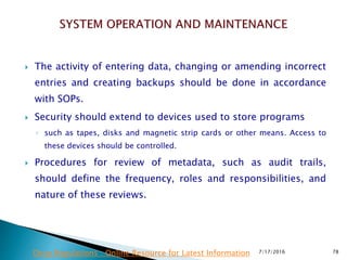  The activity of entering data, changing or amending incorrect
entries and creating backups should be done in accordance
with SOPs.
 Security should extend to devices used to store programs
◦ such as tapes, disks and magnetic strip cards or other means. Access to
these devices should be controlled.
 Procedures for review of metadata, such as audit trails,
should define the frequency, roles and responsibilities, and
nature of these reviews.
7/17/2016 78Drug Regulations : Online Resource for Latest Information
 