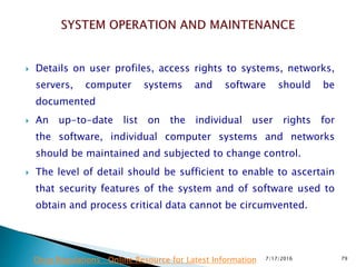  Details on user profiles, access rights to systems, networks,
servers, computer systems and software should be
documented
 An up-to-date list on the individual user rights for
the  software, individual computer systems and networks
should be maintained and subjected to change control.
 The level of detail should be sufficient to enable to ascertain
that security features of the system and of software used to
obtain and process critical data cannot be circumvented.
7/17/2016 79Drug Regulations : Online Resource for Latest Information
 