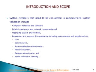  System elements that need to be considered in computerized system
validation include
◦ Computer hardware and software,
◦ Related equipment and network components and
◦ Operating system environment,
◦ Procedures and systems documentation including user manuals and people such as,
 Users,
 Data reviewers,
 System application administrators,
 Network engineers,
 Database administrators and
 People involved in archiving.
7/17/2016 8Drug Regulations : Online Resource for Latest Information
 