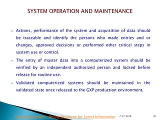  Actions, performance of the system and acquisition of data should
be traceable and identify the persons who made entries and or
changes, approved decisions or performed other critical steps in
system use or control.
 The entry of master data into a computerized system should be
verified by an independent authorized person and locked before
release for routine use.
 Validated computerized systems should be maintained in the
validated state once released to the GXP production environment.
7/17/2016 81Drug Regulations : Online Resource for Latest Information
 