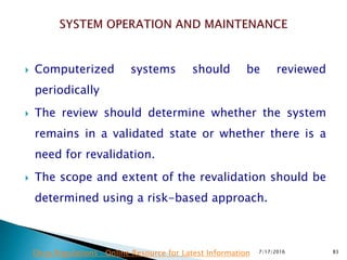  Computerized systems should be reviewed
periodically
 The review should determine whether the system
remains in a validated state or whether there is a
need for revalidation.
 The scope and extent of the revalidation should be
determined using a risk-based approach.
7/17/2016 83Drug Regulations : Online Resource for Latest Information
 