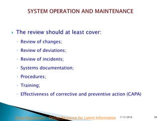  The review should at least cover:
◦ Review of changes;
◦ Review of deviations;
◦ Review of incidents;
◦ Systems documentation;
◦ Procedures;
◦ Training;
◦ Effectiveness of corrective and preventive action (CAPA)
7/17/2016 84Drug Regulations : Online Resource for Latest Information
 
