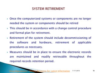  Once the computerized systems or components are no longer
needed the system or components should be retired
 This should be in accordance with a change control procedure
and formal plan for retirement.
 Retirement of the system should include decommissioning of
the software and hardware, retirement of applicable
procedures as necessary.
 Measures should be in place to ensure the electronic records
are maintained and readily retrievable throughout the
required records retention period.
7/17/2016 86Drug Regulations : Online Resource for Latest Information
 
