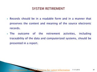  Records should be in a readable form and in a manner that
preserves the content and meaning of the source electronic
records.
 The outcome of the retirement activities, including
traceability of the data and computerized systems, should be
presented in a report.
7/17/2016 87Drug Regulations : Online Resource for Latest Information
 