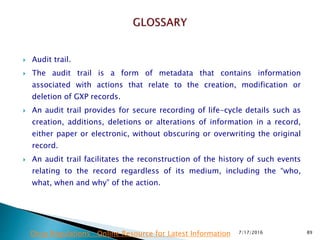  Audit trail.
 The audit trail is a form of metadata that contains information
associated with actions that relate to the creation, modification or
deletion of GXP records.
 An audit trail provides for secure recording of life-cycle details such as
creation, additions, deletions or alterations of information in a record,
either paper or electronic, without obscuring or overwriting the original
record.
 An audit trail facilitates the reconstruction of the history of such  events
relating to the record regardless of its medium, including the “who,
what, when and why” of the action.
7/17/2016 89Drug Regulations : Online Resource for Latest Information
 