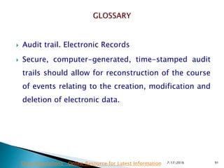  Audit trail. Electronic Records
 Secure, computer-generated, time-stamped audit
trails should allow for reconstruction of the course
of events relating to the creation, modification and
deletion of electronic data.
7/17/2016 91Drug Regulations : Online Resource for Latest Information
 