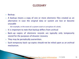  Backup.
 A backup means a copy of one or more electronic files created as an
alternative in case the original data or system are lost or become
unusable
◦ (for example, in the event of a system crash or corruption of a disk).
 It is important to note that backup differs from archival
 Back-up copies of electronic records are typically only temporarily
stored for the purposes of disaster recovery
 They may be periodically overwritten.
 Such temporary back-up copies should not be relied upon as an archival
mechanism.
7/17/2016 93Drug Regulations : Online Resource for Latest Information
 