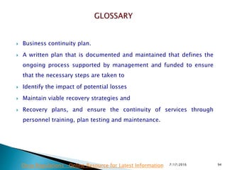  Business continuity plan.
 A written plan that is documented and maintained that defines  the
ongoing process supported by management and funded to ensure
that the necessary steps are taken to
 Identify the impact of potential losses
 Maintain viable recovery strategies and
 Recovery plans, and ensure the continuity of services through
personnel training, plan testing and maintenance.
7/17/2016 94Drug Regulations : Online Resource for Latest Information
 