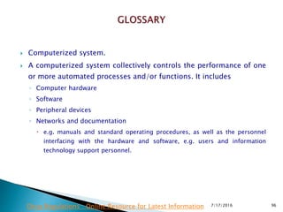  Computerized system.
 A computerized system collectively controls the performance of one
or more automated processes and/or functions. It includes
◦ Computer hardware
◦ Software
◦ Peripheral devices
◦ Networks and documentation
 e.g. manuals and standard operating procedures, as well as the personnel
interfacing with the hardware and software, e.g. users and information
technology  support personnel.
7/17/2016 96Drug Regulations : Online Resource for Latest Information
 