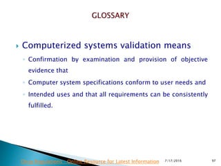  Computerized systems validation means
◦ Confirmation by examination and provision of objective
evidence that
◦ Computer system specifications conform to user needs and
◦ Intended uses and that all requirements can be consistently
fulfilled.
7/17/2016 97Drug Regulations : Online Resource for Latest Information
 