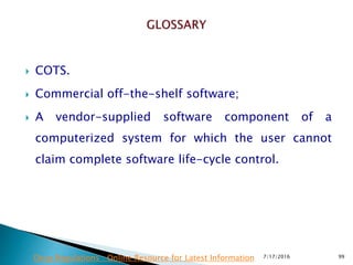  COTS.
 Commercial off-the-shelf software;
 A vendor-supplied software component of a
computerized system for which the user cannot
claim complete software life-cycle control.
7/17/2016 99Drug Regulations : Online Resource for Latest Information
 
