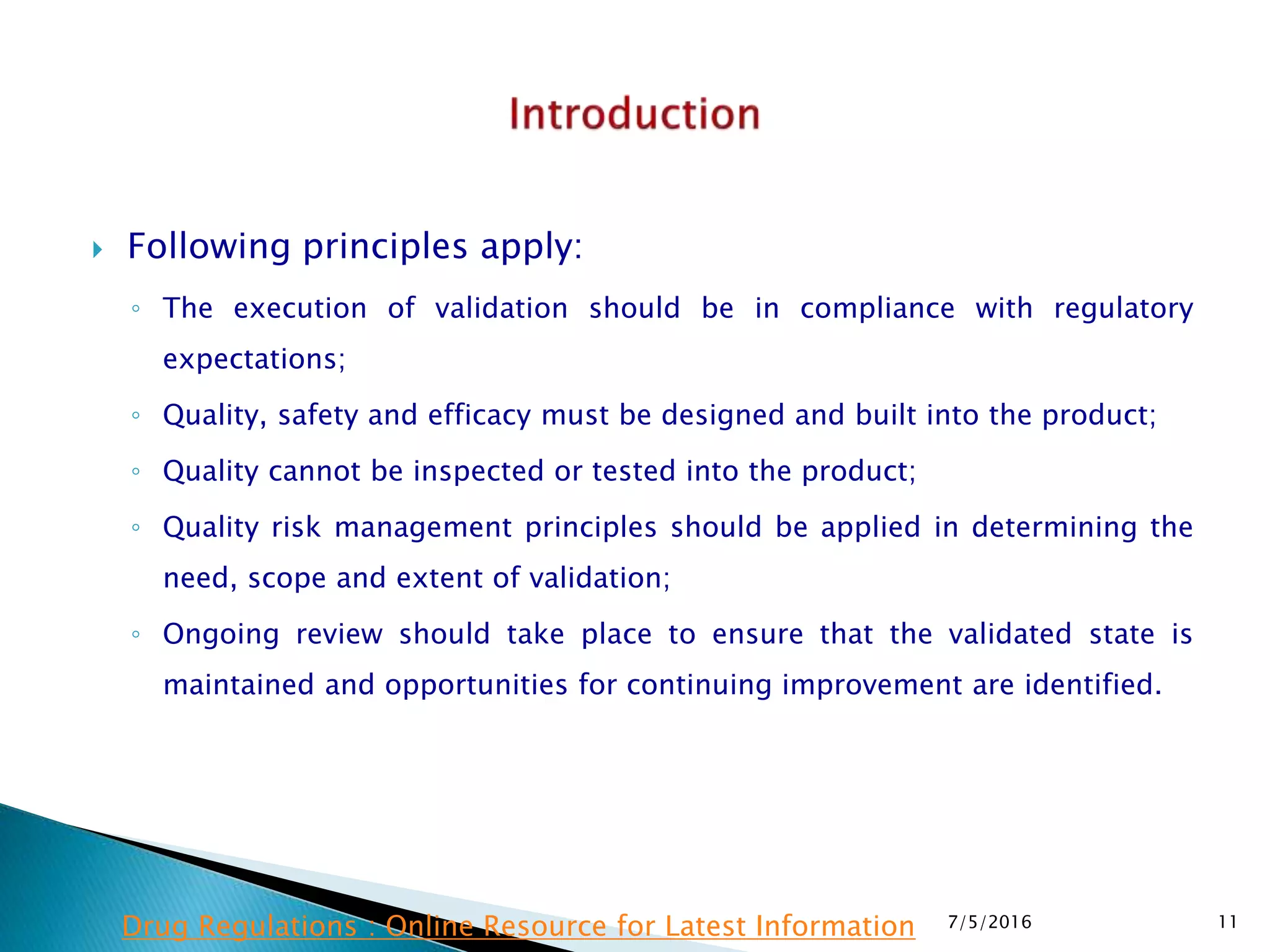 Following principles apply:
◦ The execution of validation should be in compliance with regulatory
expectations;
◦ Quality, safety and efficacy must be designed and built into the product;
◦ Quality cannot be inspected or tested into the product;
◦ Quality risk management principles should be applied in determining the
need, scope and extent of validation;
◦ Ongoing review should take place to ensure that the validated state is
maintained and opportunities for continuing improvement are identified.
7/5/2016 11Drug Regulations : Online Resource for Latest Information
 