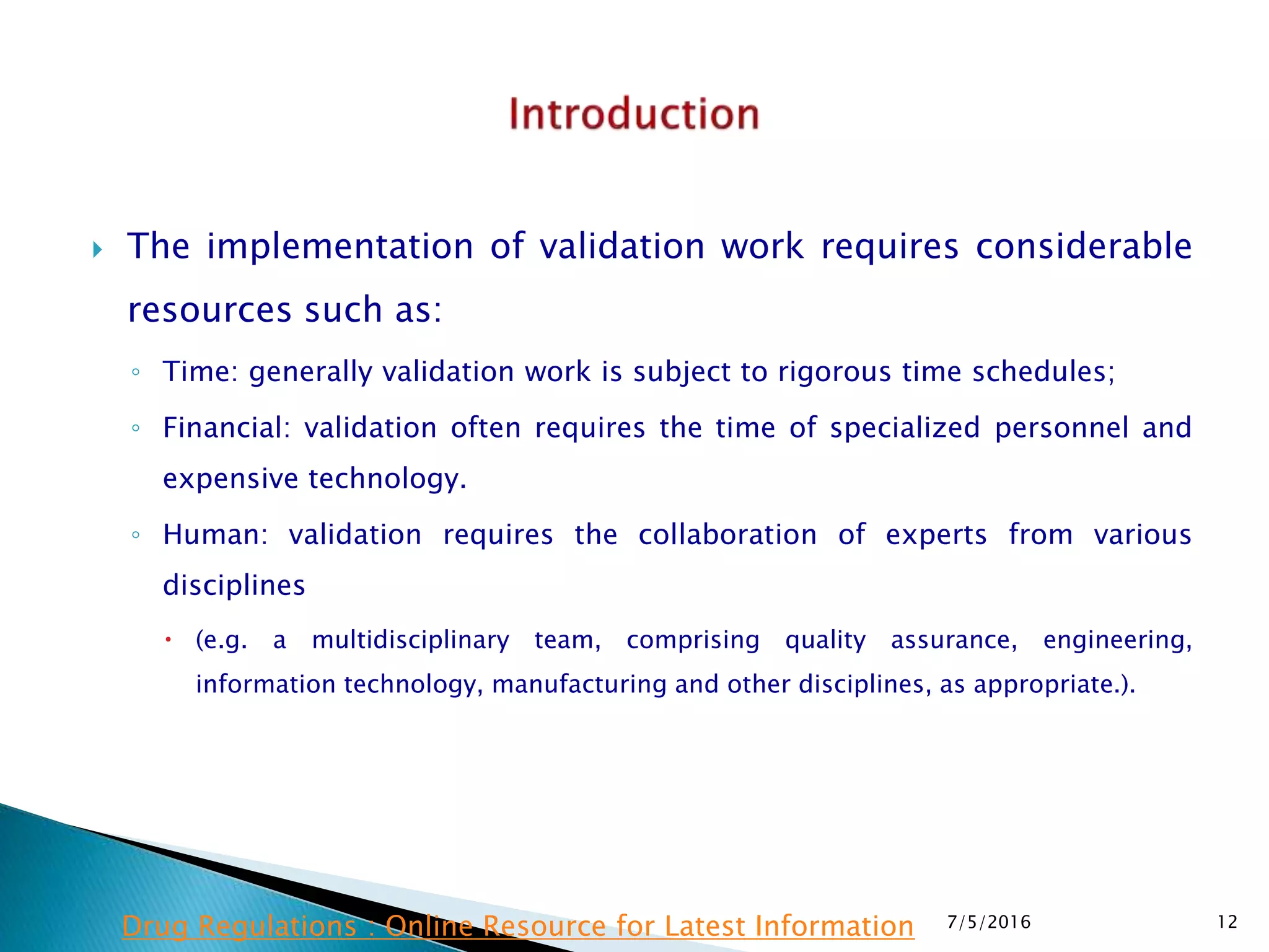  The implementation of validation work requires considerable
resources such as:
◦ Time: generally validation work is subject to rigorous time schedules;
◦ Financial: validation often requires the time of specialized personnel and
expensive technology.
◦ Human: validation requires the collaboration of experts from various
disciplines
 (e.g. a multidisciplinary team, comprising quality assurance, engineering,
information technology, manufacturing and other disciplines, as appropriate.).
7/5/2016 12Drug Regulations : Online Resource for Latest Information
 
