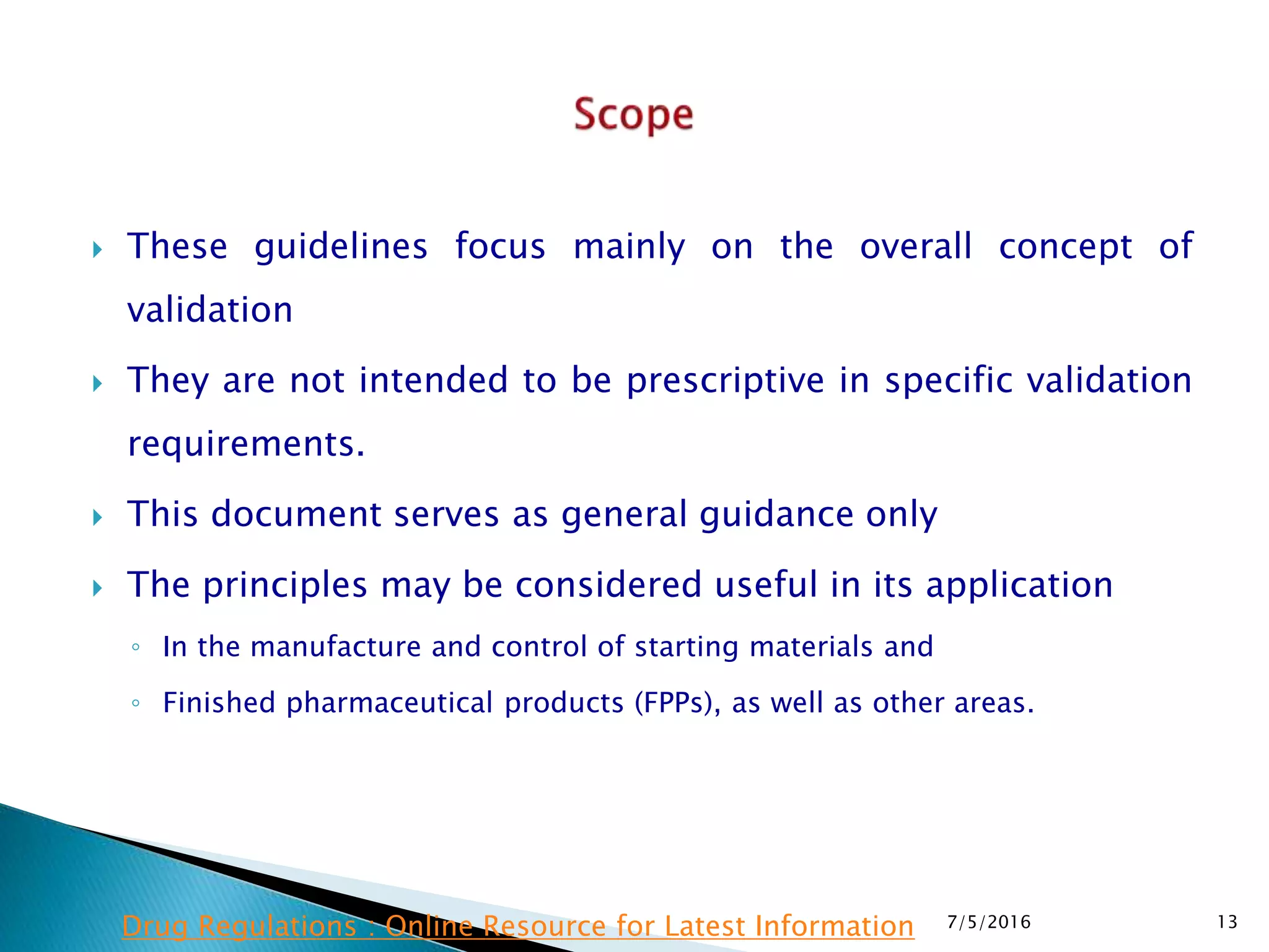  These guidelines focus mainly on the overall concept of
validation
 They are not intended to be prescriptive in specific validation
requirements.
 This document serves as general guidance only
 The principles may be considered useful in its application
◦ In the manufacture and control of starting materials and
◦ Finished pharmaceutical products (FPPs), as well as other areas.
7/5/2016 13Drug Regulations : Online Resource for Latest Information
 