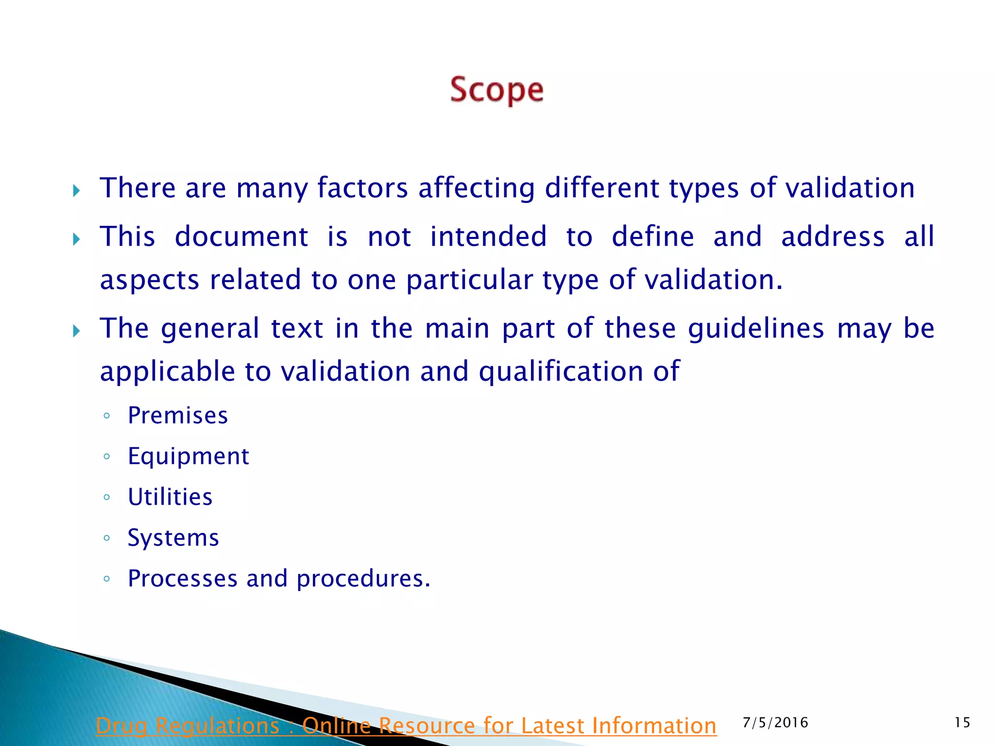  There are many factors affecting different types of validation
 This document is not intended to define and address all
aspects related to one particular type of validation.
 The general text in the main part of these guidelines may be
applicable to validation and qualification of
◦ Premises
◦ Equipment
◦ Utilities
◦ Systems
◦ Processes and procedures.
7/5/2016 15Drug Regulations : Online Resource for Latest Information
 