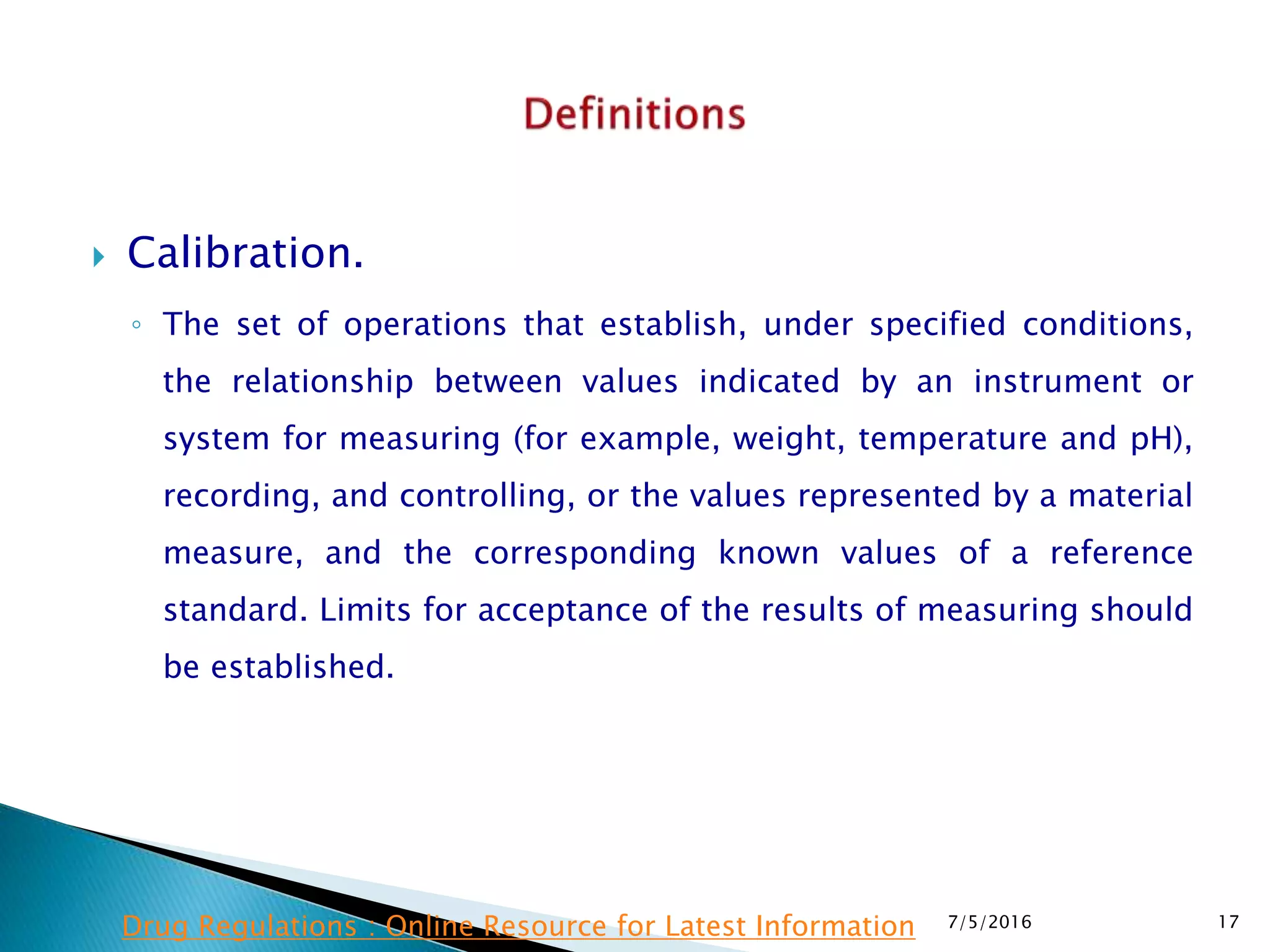  Calibration.
◦ The set of operations that establish, under specified  conditions,
the relationship between values indicated by an instrument or
system for measuring (for example, weight, temperature and pH),
recording, and controlling, or the values represented by a material
measure, and the corresponding known values of a reference
standard.  Limits for acceptance of the results of measuring should
be established.
7/5/2016 17Drug Regulations : Online Resource for Latest Information
 