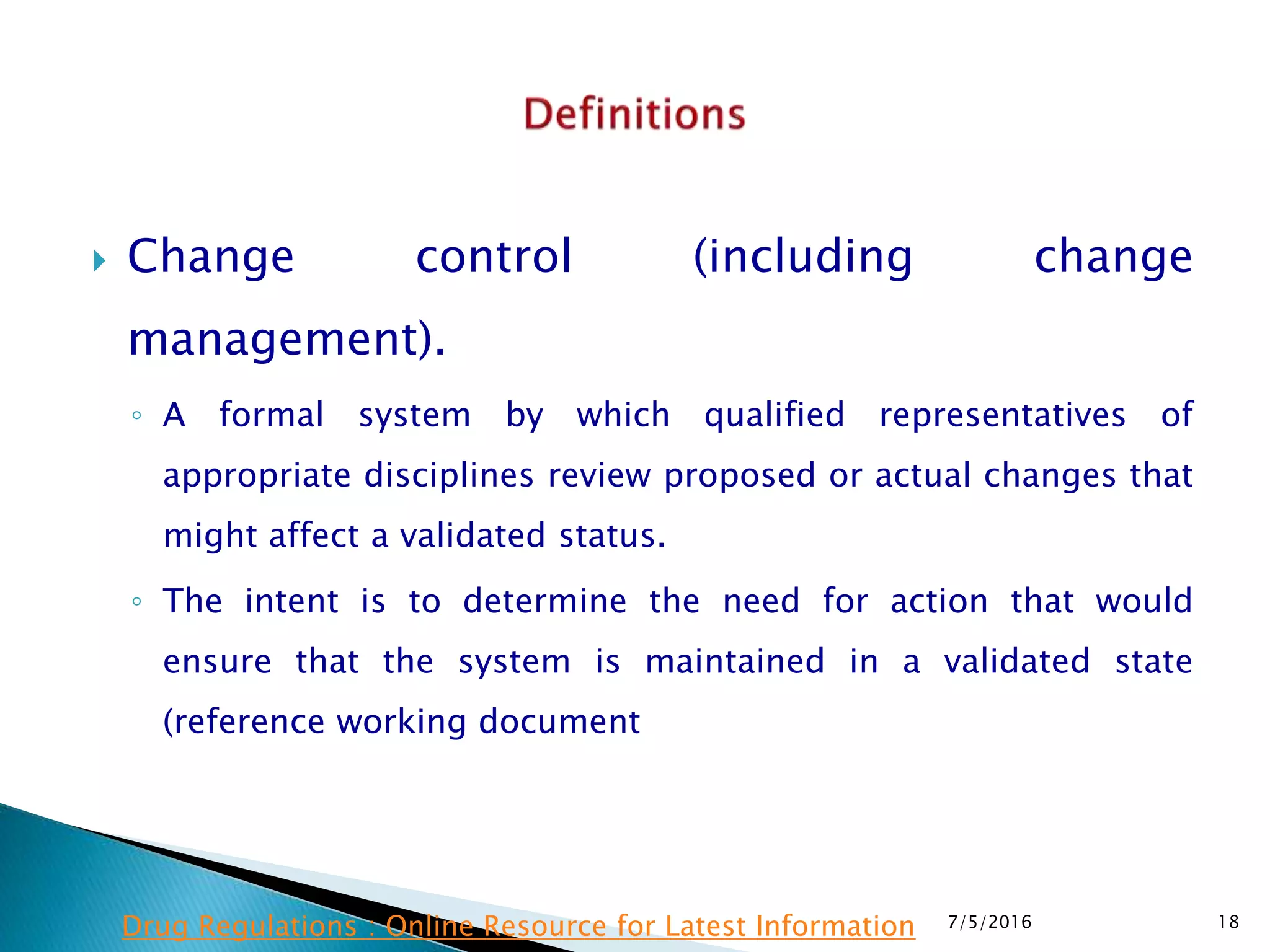  Change control (including change
management).
◦ A formal system by which qualified representatives of
appropriate disciplines review proposed or actual changes that
might affect a validated status.
◦ The intent is to determine the need for action that would
ensure that the system is maintained in a validated state
(reference working document
7/5/2016 18Drug Regulations : Online Resource for Latest Information
 
