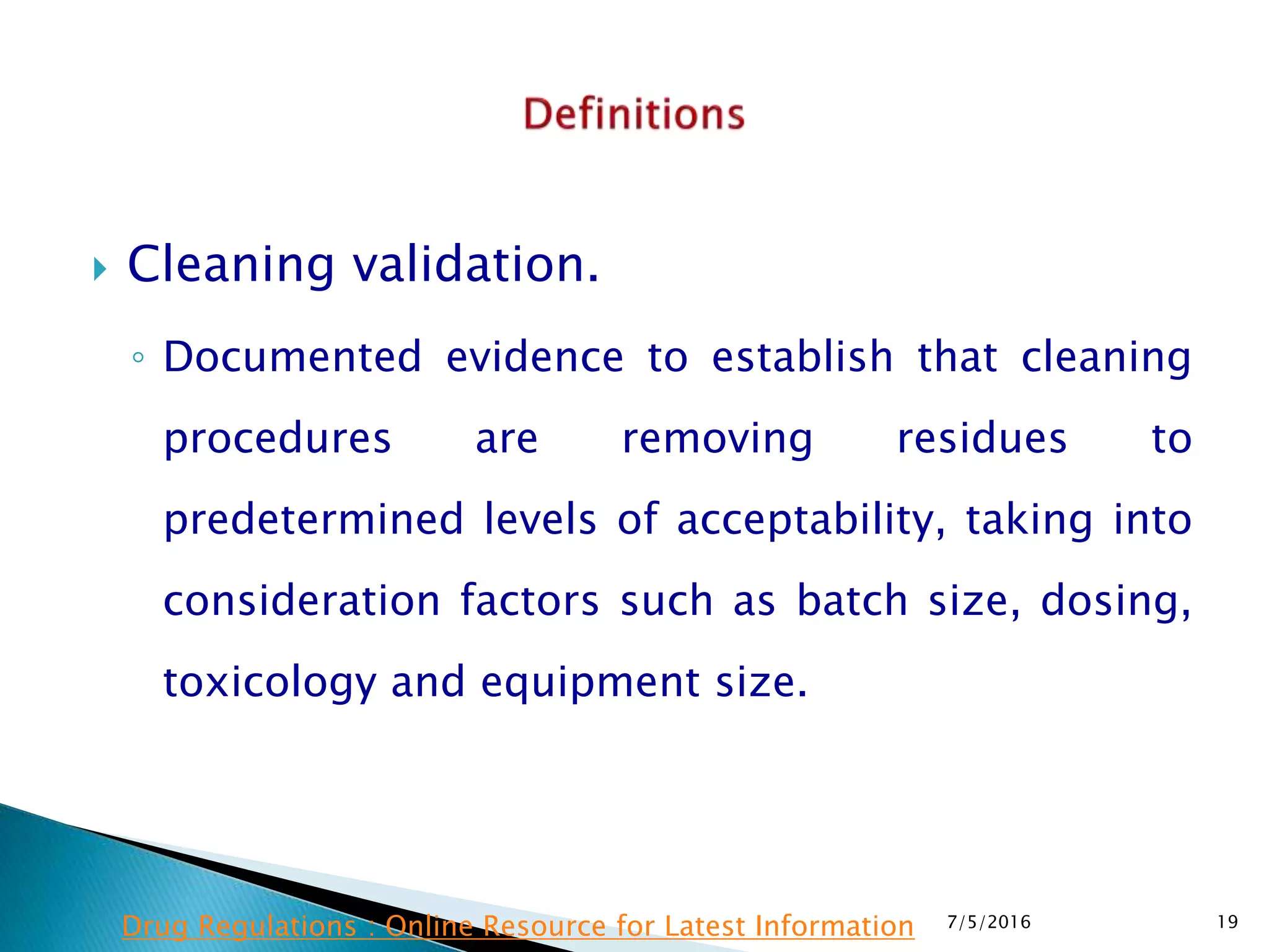  Cleaning validation.
◦ Documented evidence to establish that cleaning
procedures are removing residues to
predetermined levels of acceptability, taking into
consideration factors such as batch size, dosing,
toxicology and equipment size.
7/5/2016 19Drug Regulations : Online Resource for Latest Information
 