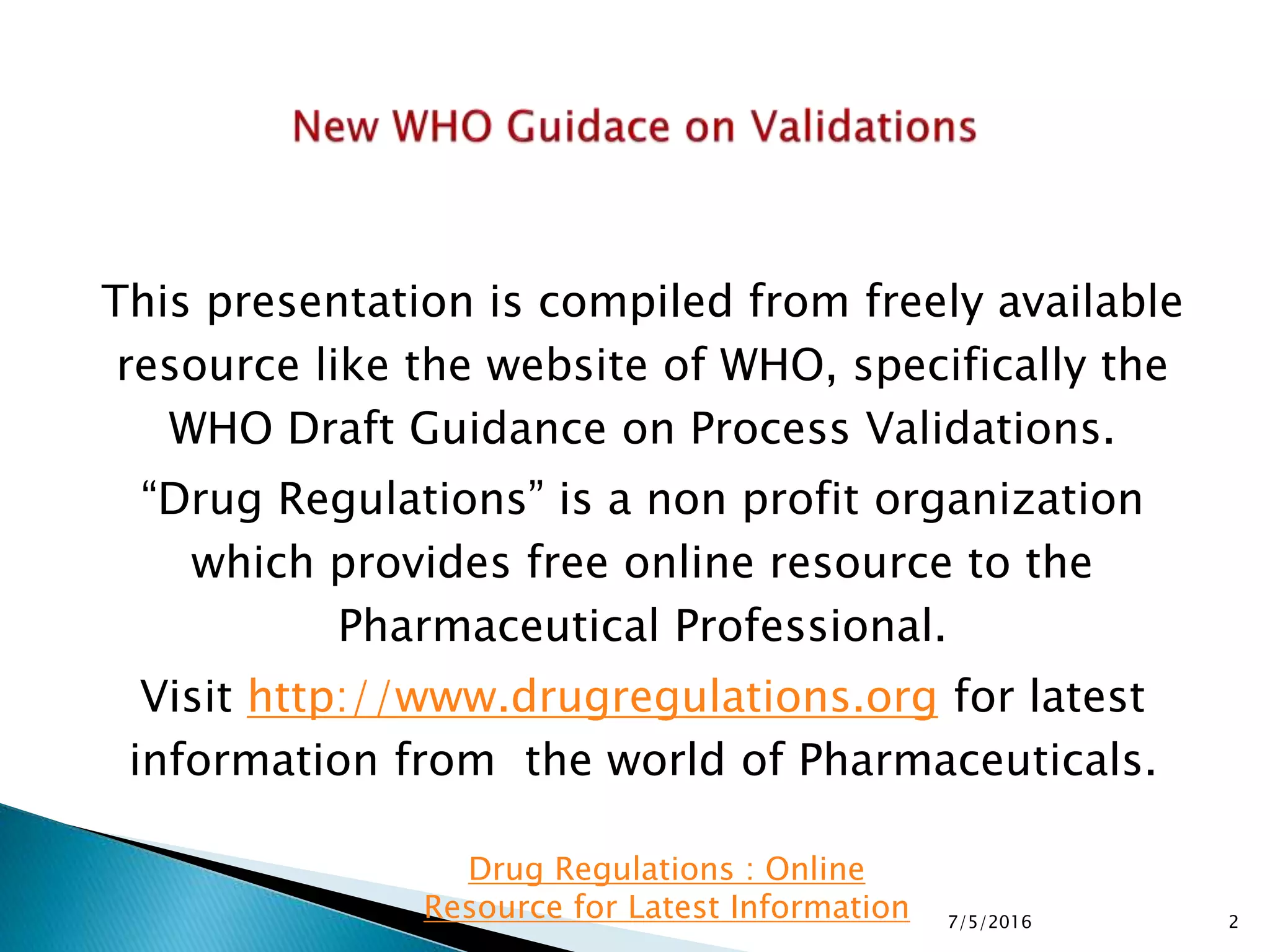 This presentation is compiled from freely available
resource like the website of WHO, specifically the
WHO Draft Guidance on Process Validations.
“Drug Regulations” is a non profit organization
which provides free online resource to the
Pharmaceutical Professional.
Visit http://www.drugregulations.org for latest
information from the world of Pharmaceuticals.
7/5/2016 2
Drug Regulations : Online
Resource for Latest Information
 