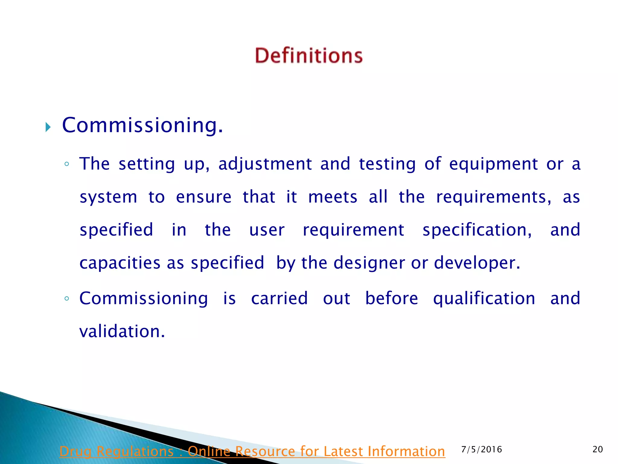  Commissioning.
◦ The setting up, adjustment and testing of equipment or a
system to ensure that it meets all the requirements, as
specified in the user requirement specification, and
capacities as specified by the designer or developer.
◦ Commissioning is carried out before qualification and
validation.
7/5/2016 20Drug Regulations : Online Resource for Latest Information
 