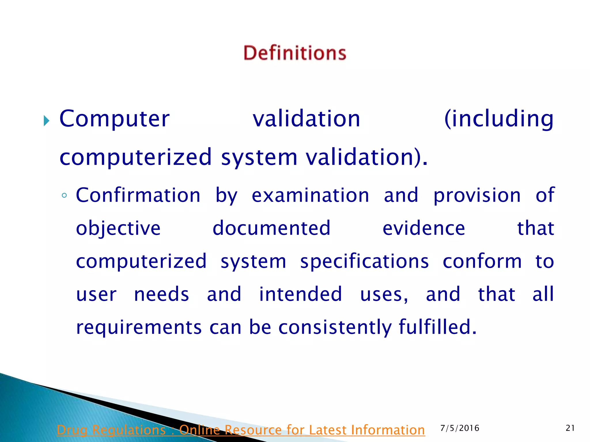  Computer validation (including
computerized system validation).
◦ Confirmation by examination and provision of
objective documented evidence that
computerized system specifications conform to
user needs and intended uses, and that all
requirements can be consistently fulfilled.
7/5/2016 21Drug Regulations : Online Resource for Latest Information
 