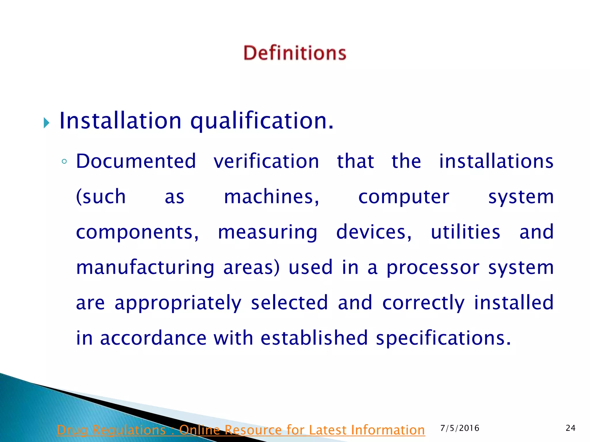  Installation qualification.
◦ Documented verification that the installations
(such as machines, computer system
components, measuring devices, utilities and
manufacturing areas) used in a processor system
are appropriately selected and correctly installed
in accordance with established specifications.
7/5/2016 24Drug Regulations : Online Resource for Latest Information
 
