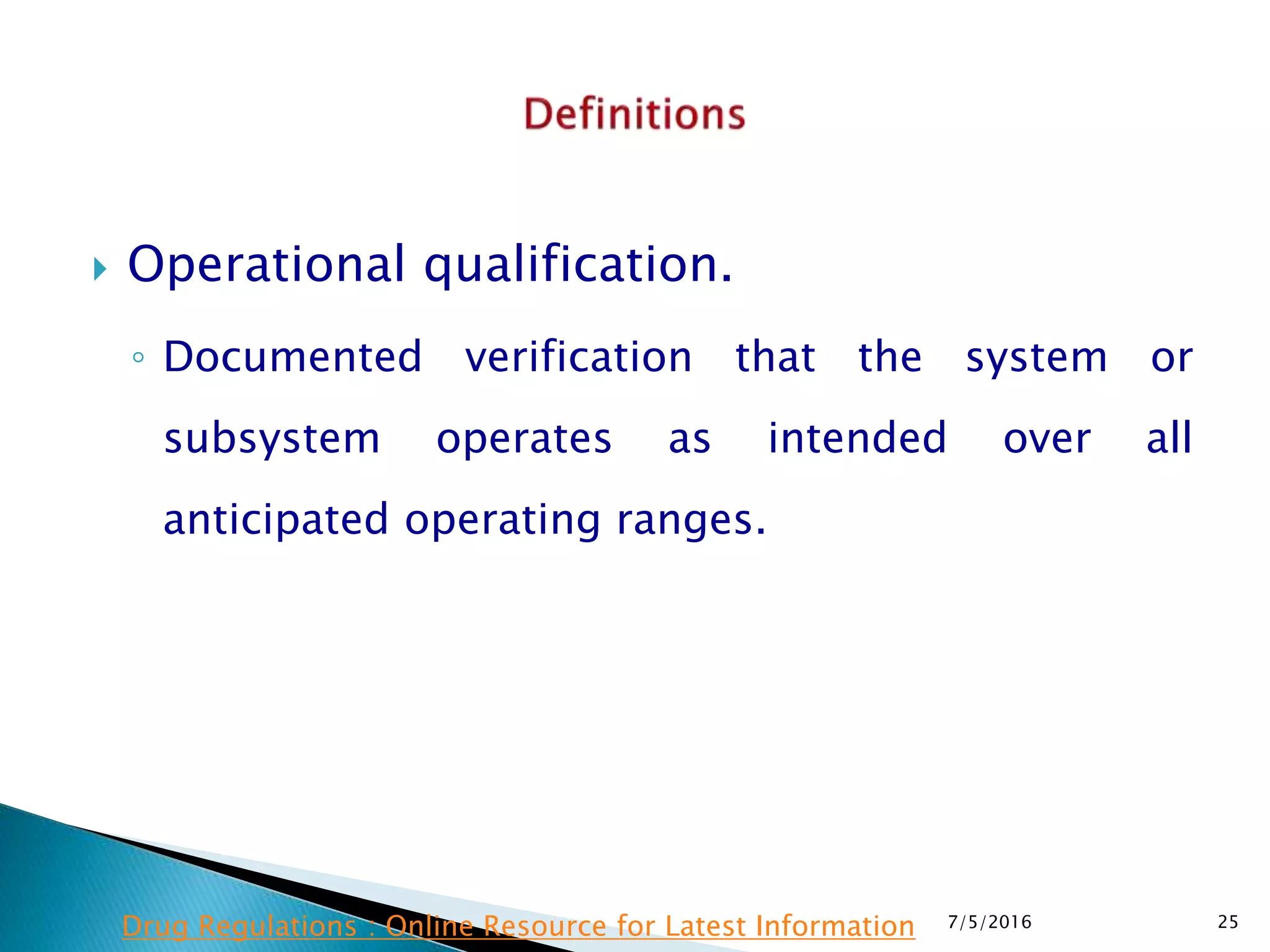  Operational qualification.
◦ Documented verification that the system or
subsystem operates as intended over all
anticipated operating ranges.
7/5/2016 25Drug Regulations : Online Resource for Latest Information
 