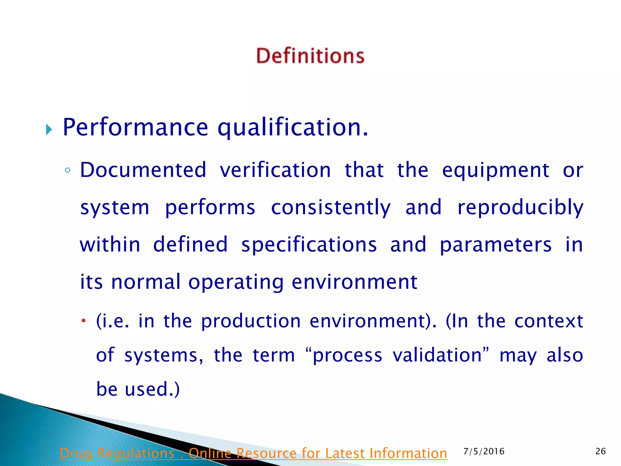  Performance qualification.
◦ Documented verification that the equipment or
system performs consistently and reproducibly
within defined specifications and parameters in
its normal operating environment
 (i.e. in the production environment). (In the context
of systems, the term “process validation” may also
be used.)
7/5/2016 26Drug Regulations : Online Resource for Latest Information
 