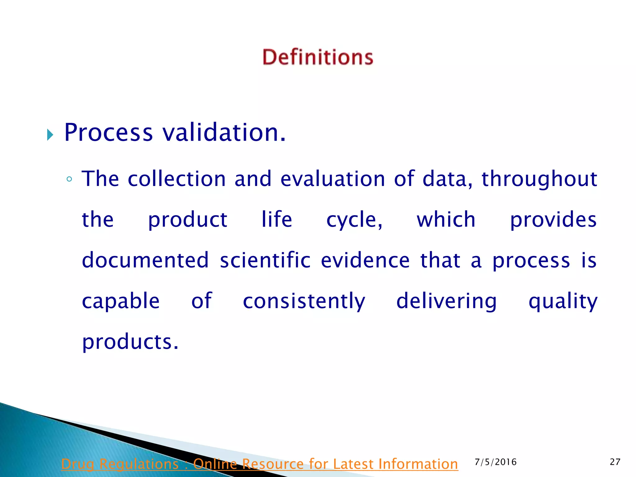  Process validation.
◦ The collection and evaluation of data, throughout
the product life cycle, which provides
documented scientific evidence that a process is
capable of consistently delivering quality
products.
7/5/2016 27Drug Regulations : Online Resource for Latest Information
 