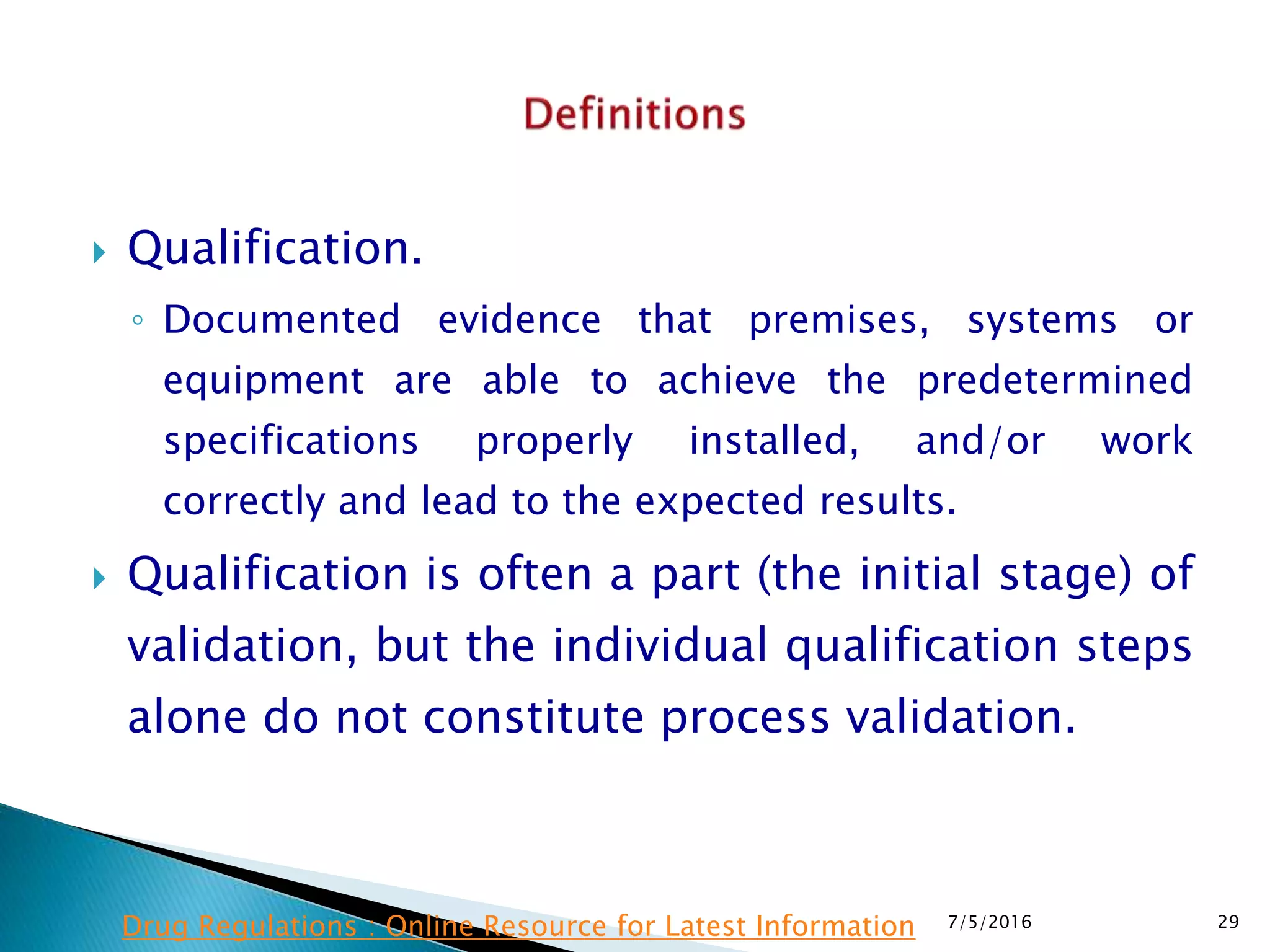  Qualification.
◦ Documented evidence that premises, systems or
equipment are able to achieve the predetermined
specifications properly installed, and/or work
correctly and lead to the expected results.
 Qualification is often a part (the initial stage) of
validation, but the individual qualification steps
alone do not constitute process validation.
7/5/2016 29Drug Regulations : Online Resource for Latest Information
 