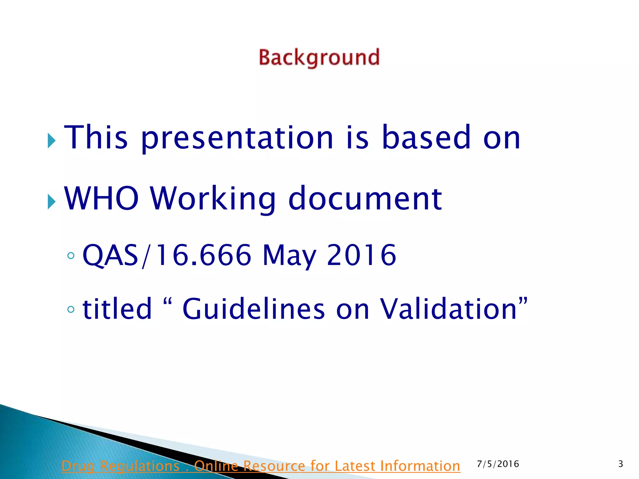  This presentation is based on
 WHO Working document
◦ QAS/16.666 May 2016
◦ titled “ Guidelines on Validation”
7/5/2016 3Drug Regulations : Online Resource for Latest Information
 