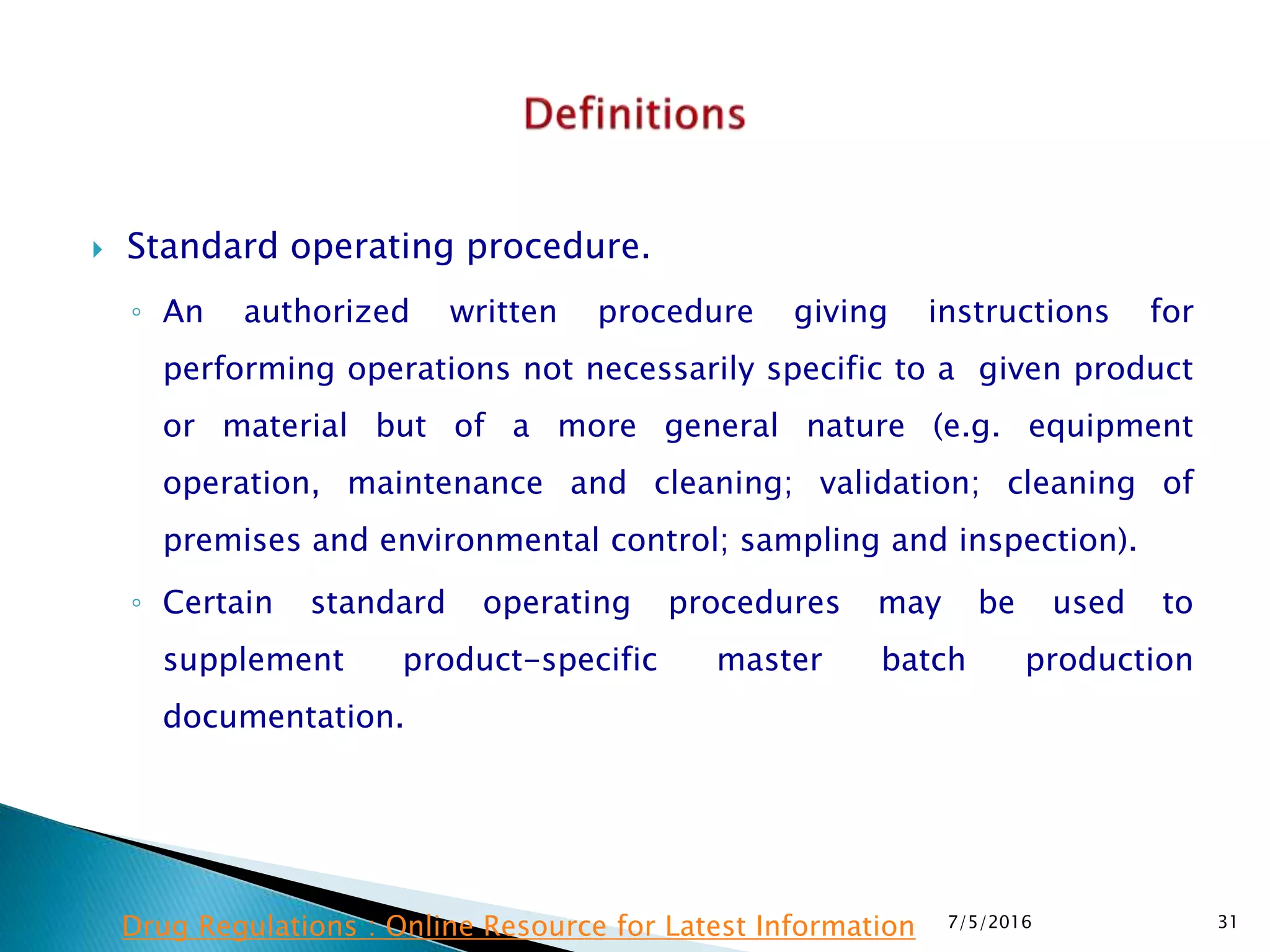 Standard operating procedure.
◦ An authorized written procedure giving instructions for
performing operations not necessarily specific to a given product
or material but of a more general nature (e.g. equipment
operation, maintenance and cleaning; validation; cleaning of
premises and environmental control; sampling and inspection).
◦ Certain standard operating procedures may be used to
supplement product-specific master batch production
documentation.
7/5/2016 31Drug Regulations : Online Resource for Latest Information
 