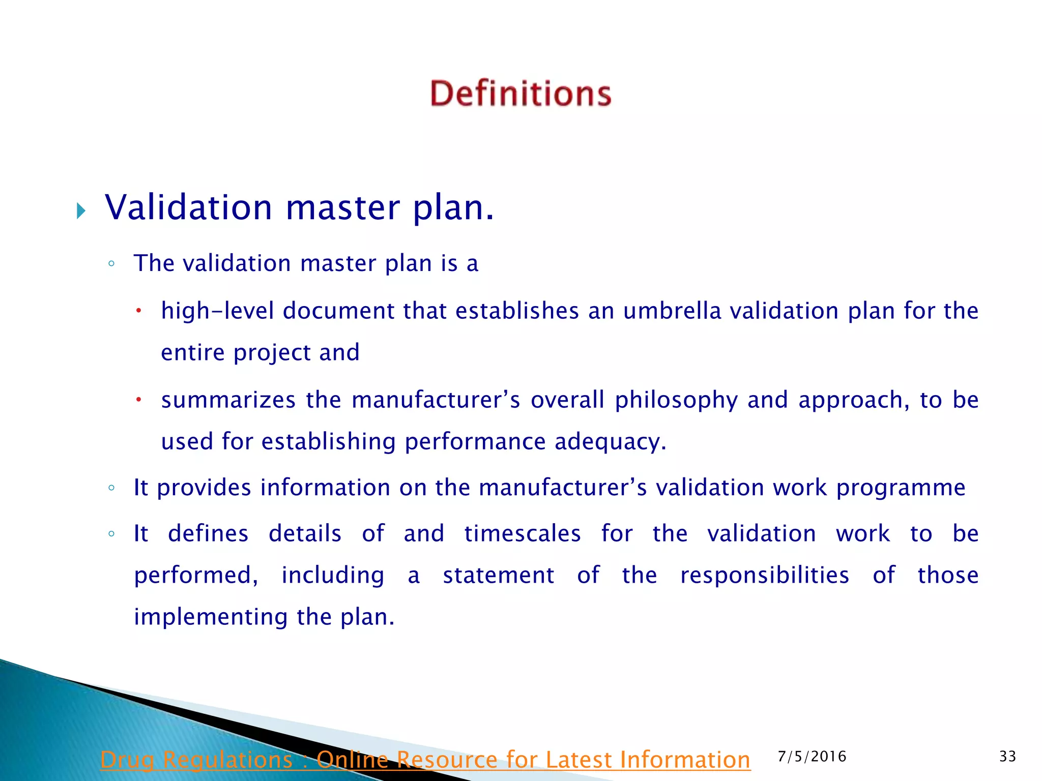  Validation master plan.
◦ The validation master plan is a
 high-level document that establishes an umbrella validation plan for the
entire project and
 summarizes the manufacturer’s overall philosophy and approach, to be
used for establishing performance adequacy.
◦ It provides information on the manufacturer’s validation work programme
◦ It defines details of and timescales for the validation work to be
performed, including a statement of the responsibilities of those
implementing the plan.
7/5/2016 33Drug Regulations : Online Resource for Latest Information
 