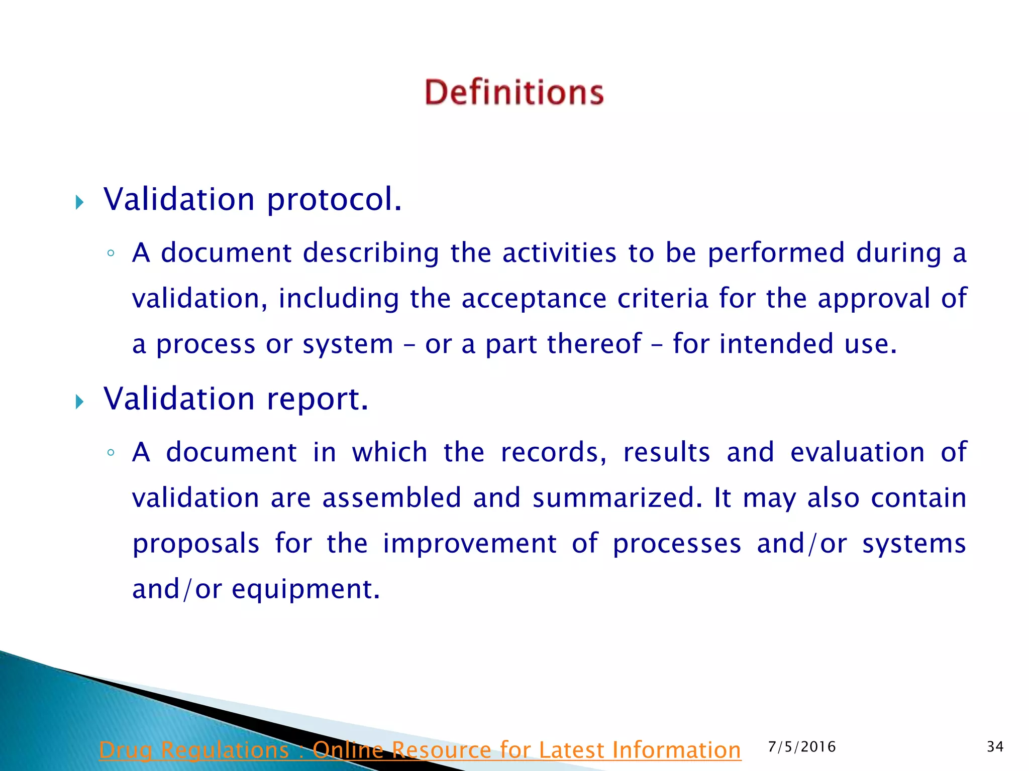  Validation protocol.
◦ A document describing the activities to be performed during a
validation, including the acceptance criteria for the approval of
a process or system – or a part thereof – for intended use.
 Validation report.
◦ A document in which the records, results and evaluation of
validation are assembled and summarized. It may also contain
proposals for the improvement of processes and/or systems
and/or equipment.
7/5/2016 34Drug Regulations : Online Resource for Latest Information
 