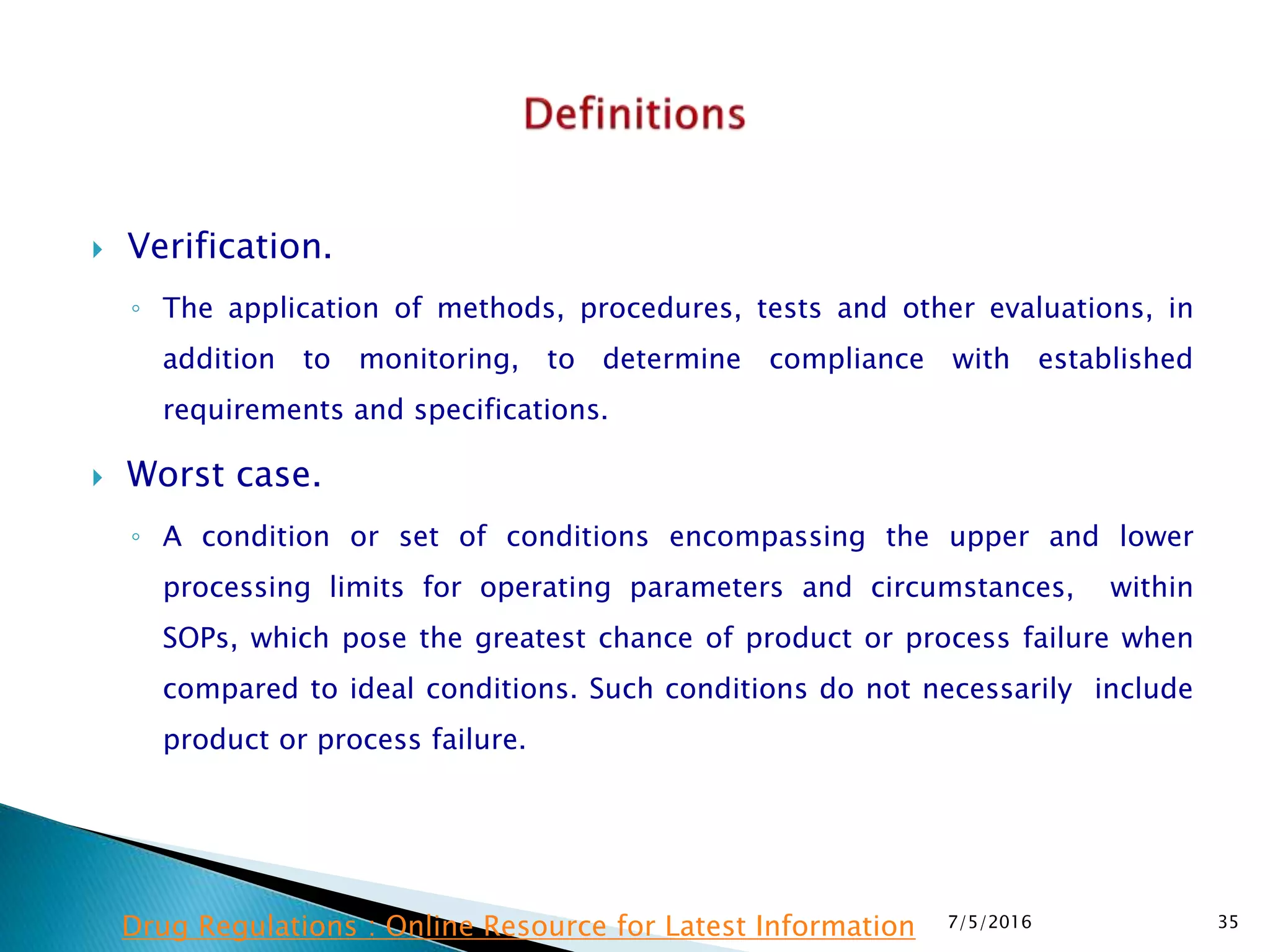  Verification.
◦ The application of methods, procedures, tests and other evaluations, in
addition to monitoring, to determine compliance with established
requirements and specifications.
 Worst case.
◦ A condition or set of conditions encompassing the upper and lower
processing limits for operating parameters and circumstances, within
SOPs, which pose the greatest chance of product or process failure when
compared to ideal conditions. Such conditions do not necessarily include
product or process failure.
7/5/2016 35Drug Regulations : Online Resource for Latest Information
 