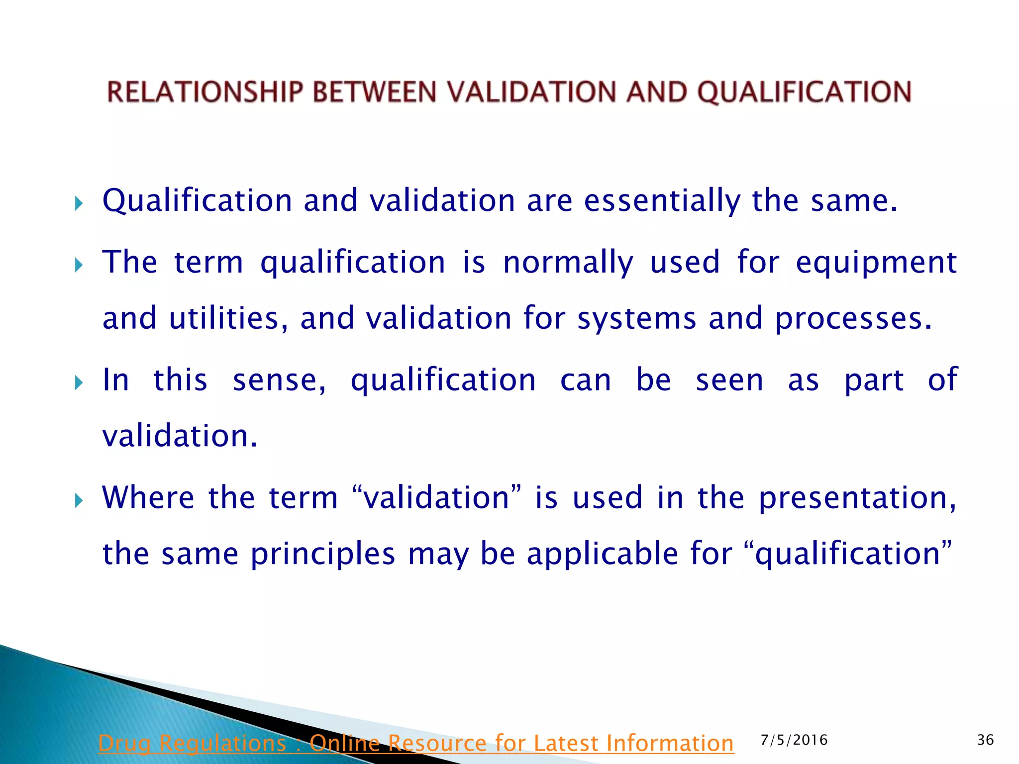  Qualification and validation are essentially the same.
 The term qualification is normally used for equipment
and utilities, and validation for systems and processes.
 In this sense, qualification can be seen as part of
validation.
 Where the term “validation” is used in the presentation,
the same principles may be applicable for “qualification”
7/5/2016 36Drug Regulations : Online Resource for Latest Information
 