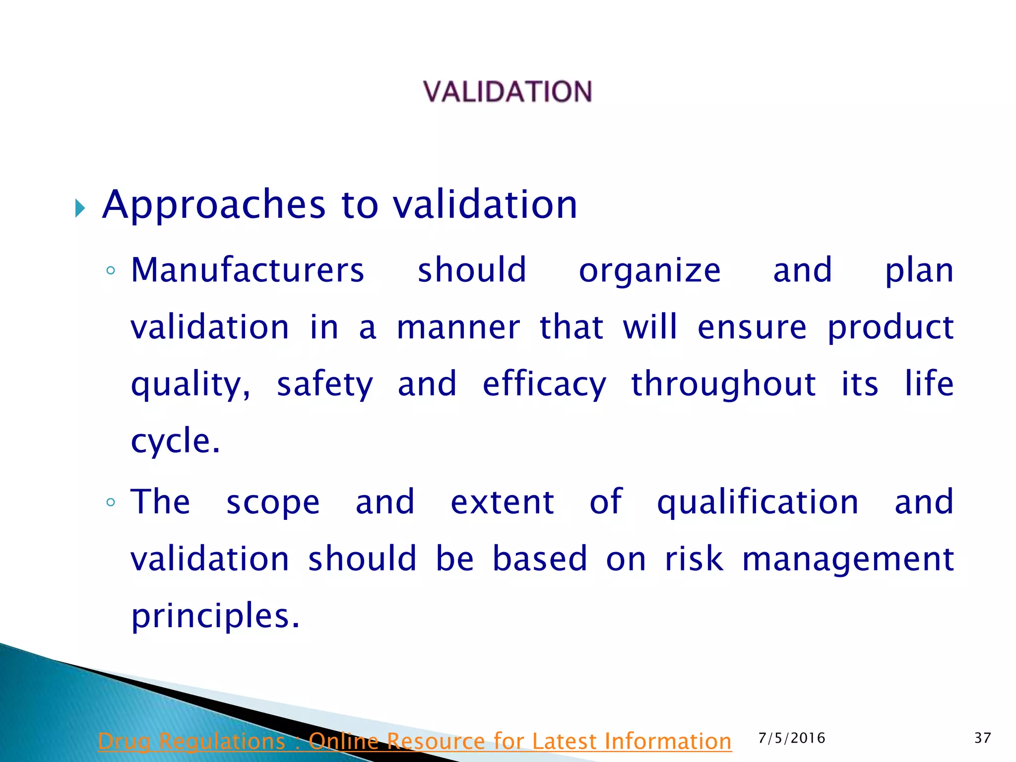  Approaches to validation
◦ Manufacturers should organize and plan
validation in a manner that will ensure product
quality, safety and efficacy throughout its life
cycle.
◦ The scope and extent of qualification and
validation should be based on risk management
principles.
7/5/2016 37Drug Regulations : Online Resource for Latest Information
 