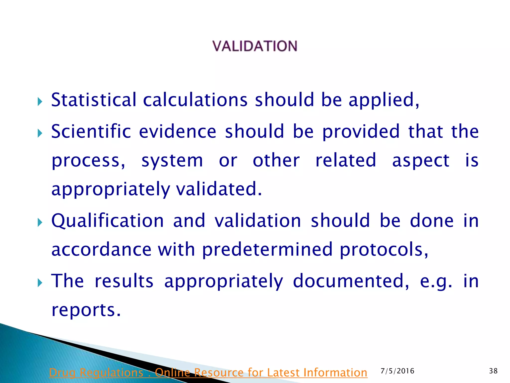  Statistical calculations should be applied,
 Scientific evidence should be provided that the
process, system or other related aspect is
appropriately validated.
 Qualification and validation should be done in
accordance with predetermined protocols,
 The results appropriately documented, e.g. in
reports.
7/5/2016 38Drug Regulations : Online Resource for Latest Information
 