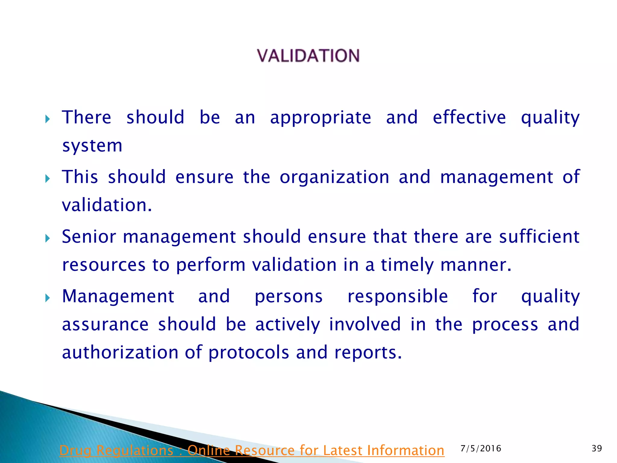  There should be an appropriate and effective quality
system
 This should ensure the organization and management of
validation.
 Senior management should ensure that there are sufficient
resources to perform validation in a timely manner.
 Management and persons responsible for quality
assurance should be actively involved in the process and
authorization of protocols and reports.
7/5/2016 39Drug Regulations : Online Resource for Latest Information
 