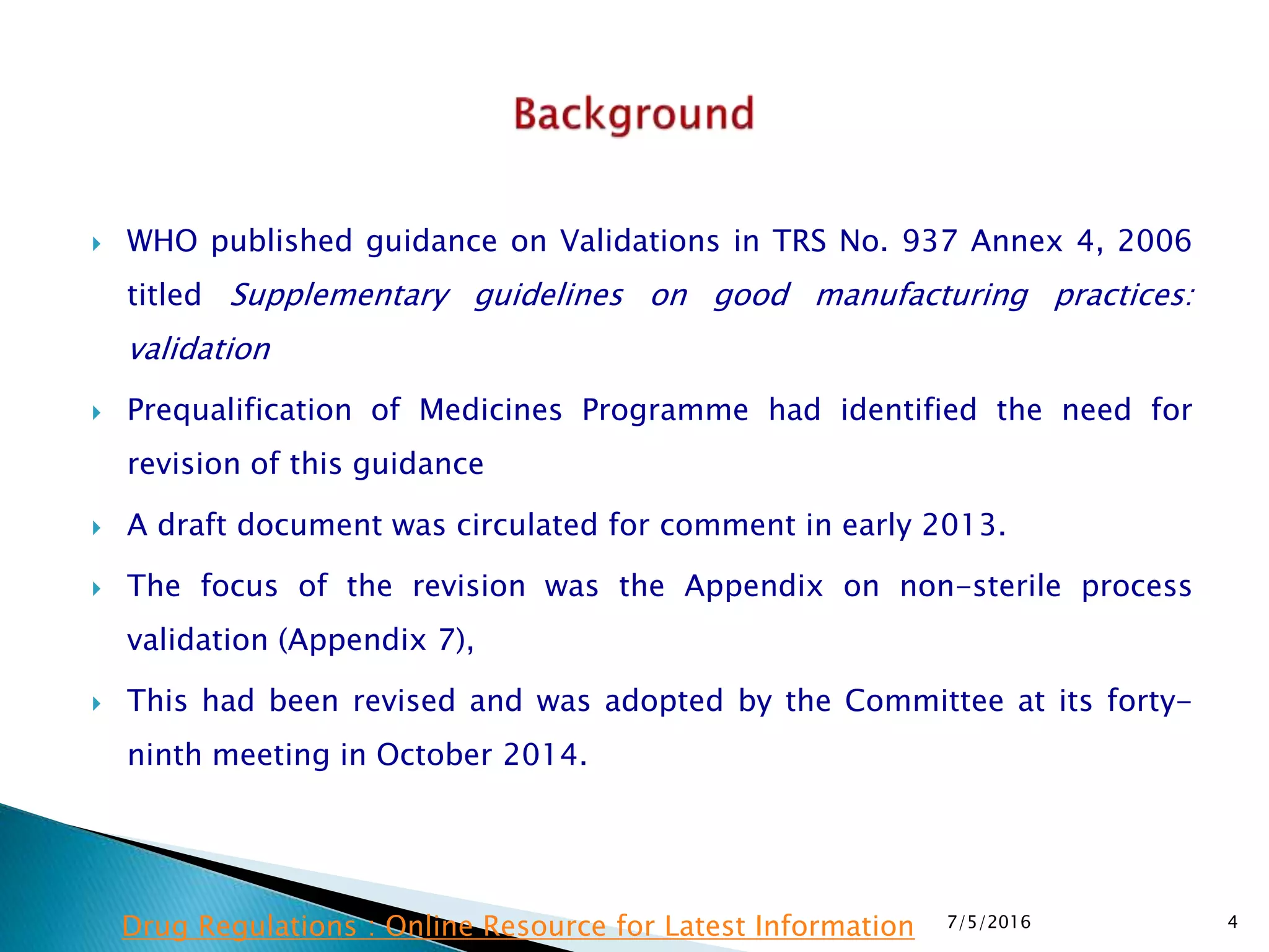  WHO published guidance on Validations in TRS No. 937 Annex 4, 2006
titled Supplementary guidelines on good manufacturing practices:
validation
 Prequalification of Medicines Programme had identified the need for
revision of this guidance
 A draft document was circulated for comment in early 2013.
 The focus of the revision was the Appendix on non-sterile process
validation (Appendix 7),
 This had been revised and was adopted by the Committee at its forty-
ninth meeting in October 2014.
7/5/2016 4Drug Regulations : Online Resource for Latest Information
 