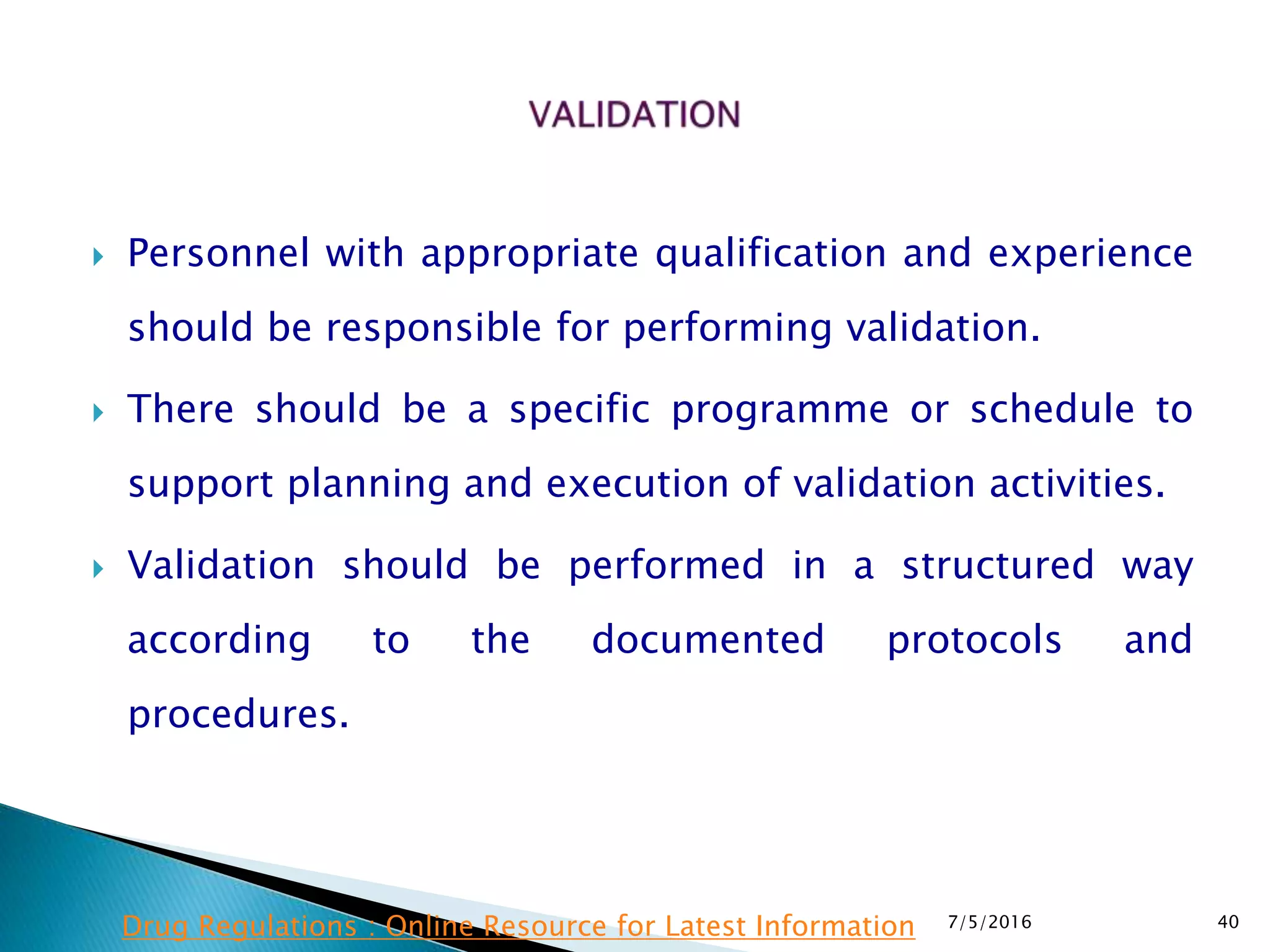  Personnel with appropriate qualification and experience
should be responsible for performing validation.
 There should be a specific programme or schedule to
support planning and execution of validation activities.
 Validation should be performed in a structured way
according to the documented protocols and
procedures.
7/5/2016 40Drug Regulations : Online Resource for Latest Information
 