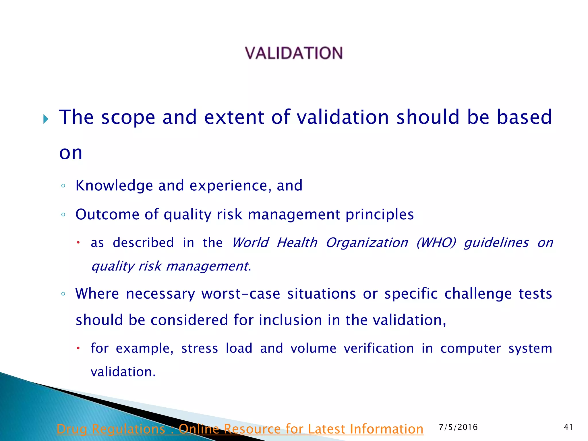  The scope and extent of validation should be based
on
◦ Knowledge and experience, and
◦ Outcome of quality risk management principles
 as described in the World Health Organization (WHO) guidelines on
quality risk management.
◦ Where necessary worst-case situations or specific challenge tests
should be considered for inclusion in the validation,
 for example, stress load and volume verification in computer system
validation.
7/5/2016 41Drug Regulations : Online Resource for Latest Information
 